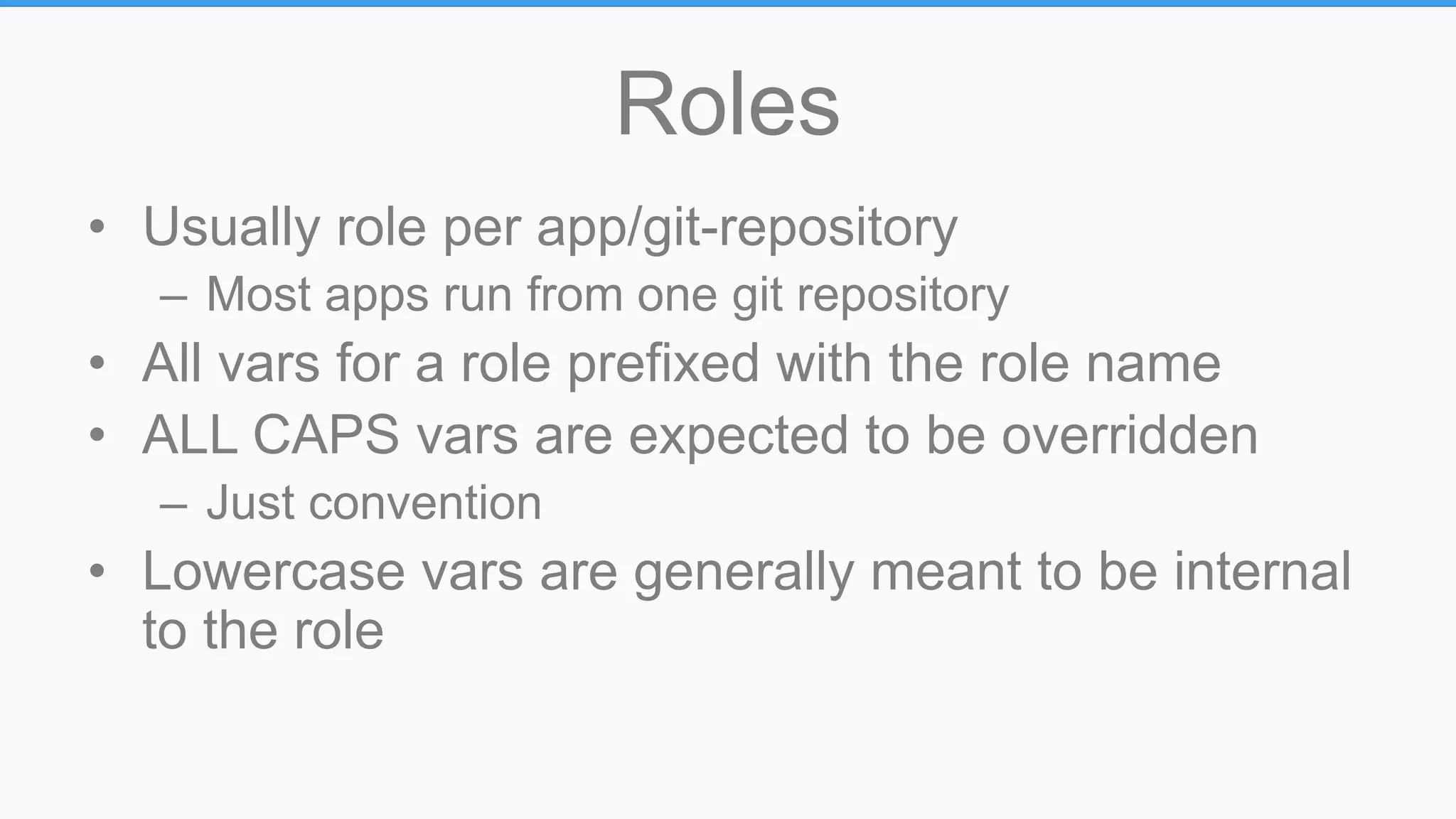 Roles
• Usually role per app/git-repository
– Most apps run from one git repository
• All vars for a role prefixed with the role name
• ALL CAPS vars are expected to be overridden
– Just convention
• Lowercase vars are generally meant to be internal
to the role
 