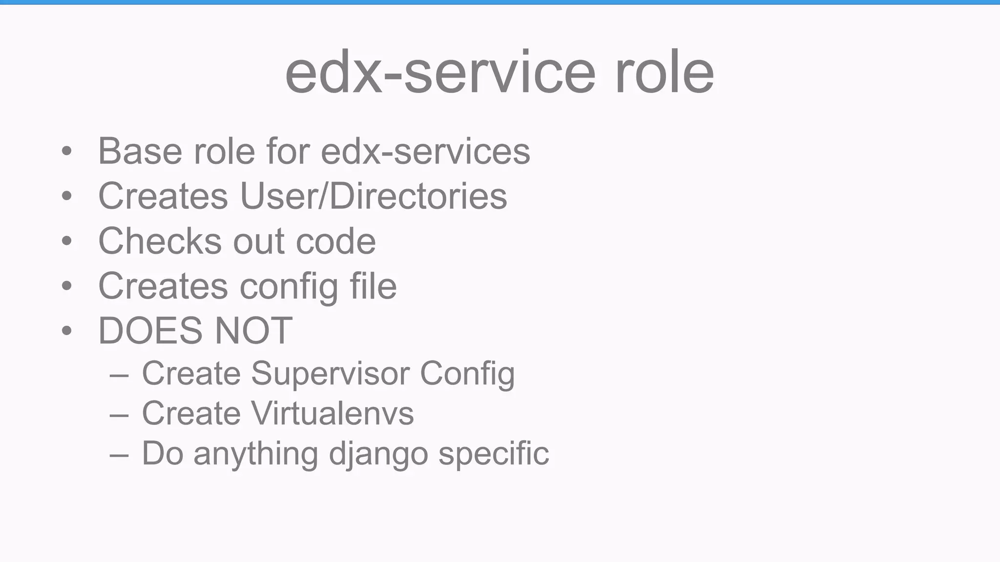 edx-service role
• Base role for edx-services
• Creates User/Directories
• Checks out code
• Creates config file
• DOES NOT
– Create Supervisor Config
– Create Virtualenvs
– Do anything django specific
 
