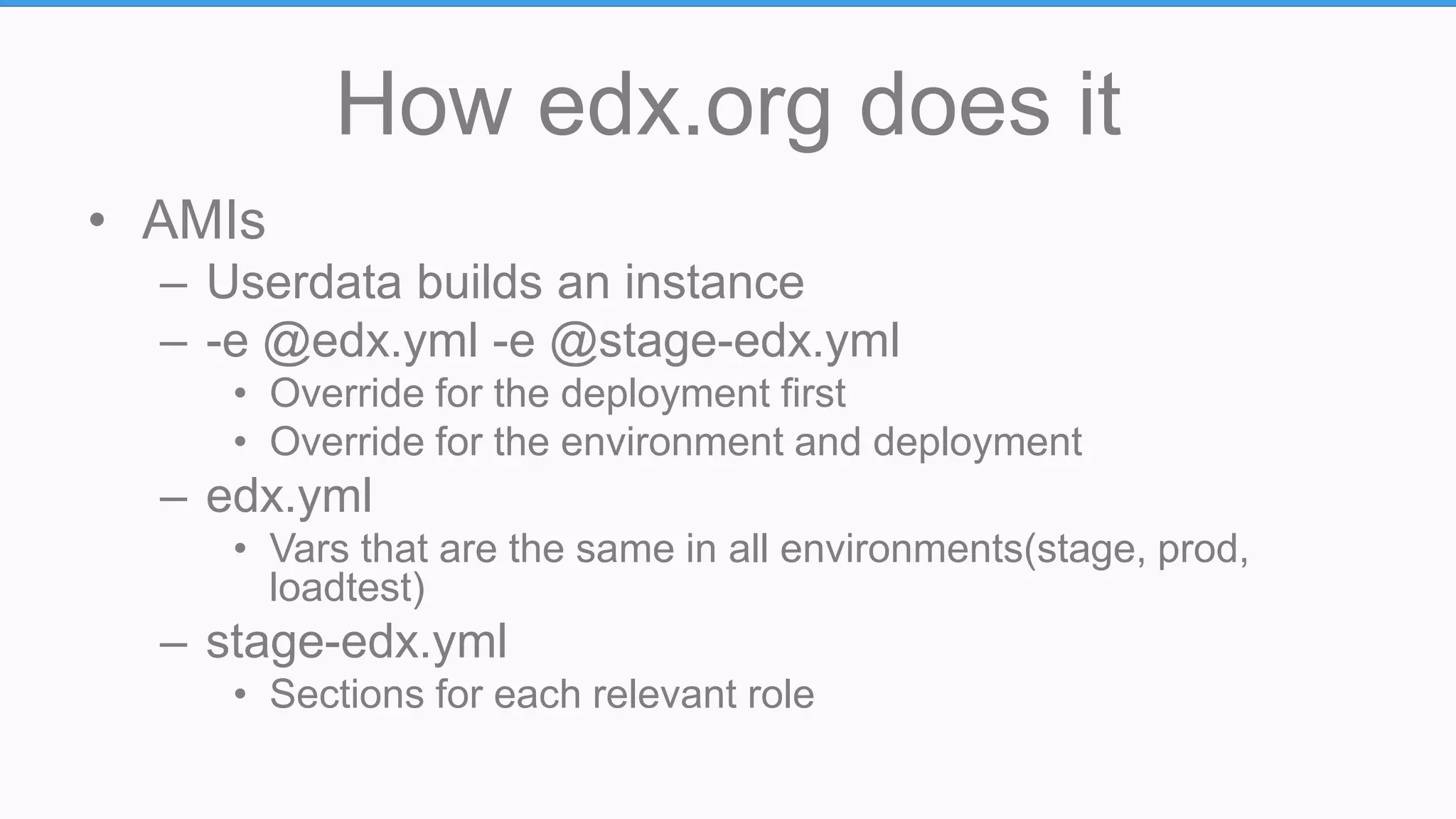 How edx.org does it
• AMIs
– Userdata builds an instance
– -e @edx.yml -e @stage-edx.yml
• Override for the deployment first
• Override for the environment and deployment
– edx.yml
• Vars that are the same in all environments(stage, prod,
loadtest)
– stage-edx.yml
• Sections for each relevant role
 
