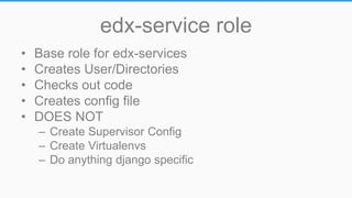 edx-service role
• Base role for edx-services
• Creates User/Directories
• Checks out code
• Creates config file
• DOES NOT
– Create Supervisor Config
– Create Virtualenvs
– Do anything django specific
 