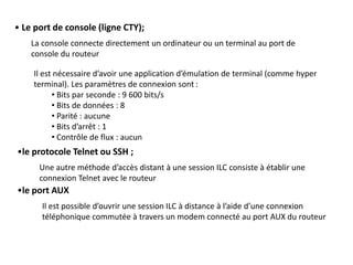 • Le port de console (ligne CTY);
La console connecte directement un ordinateur ou un terminal au port de
console du routeur
Il est nécessaire d’avoir une application d’émulation de terminal (comme hyper
terminal). Les paramètres de connexion sont :
• Bits par seconde : 9 600 bits/s
• Bits de données : 8
• Parité : aucune
• Bits d’arrêt : 1
• Contrôle de flux : aucun
•le protocole Telnet ou SSH ;
Une autre méthode d’accès distant à une session ILC consiste à établir une
connexion Telnet avec le routeur
•le port AUX
Il est possible d’ouvrir une session ILC à distance à l’aide d’une connexion
téléphonique commutée à travers un modem connecté au port AUX du routeur
 