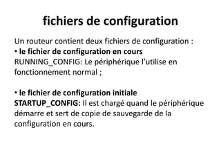 fichiers de configuration
Un routeur contient deux fichiers de configuration :
• le fichier de configuration en cours
RUNNING_CONFIG: Le périphérique l’utilise en
fonctionnement normal ;
• le fichier de configuration initiale
STARTUP_CONFIG: Il est chargé quand le périphérique
démarre et sert de copie de sauvegarde de la
configuration en cours.
 