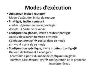 • Utilisateur, invite : routeur>
Mode d’exécution initial du routeur
• Privilégié, invite :routeur#
enable  passer en mode privilégié
disable  Sortir de ce mode
• Configuration globale, invite : routeur(config)#
Accessible à partir du mode privilégié
Configure terminal  passer dans ce mode
ctrl + c  sortir de ce mode
• Configuration spécifique, invite : routeur(config-x)#
Dépend de l’élément à configurer
Accessible à partir du mode de configuration global
interface FastEthernet 0/0  configuration de la première
interface réseau
Modes d’exécution
 