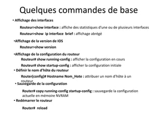 Quelques commandes de base
• Affichage des interfaces
Routeur>show interface : affiche des statistiques d’une ou de plusieurs interfaces
Routeur>show ip interface brief : affichage abrégé
•Affichage de la version de IOS
Routeur>show version
• Définir le nom d’hôte du routeur
Router(config)# Hostname Nom_Hote : attribuer un nom d’hôte à un
routeur
• Sauvegarde de la configuration
Router# copy running-config startup-config : sauvegarde la configuration
actuelle en mémoire NVRAM
•Affichage de la configuration du routeur
Routeur# show running-config : afficher la configuration en cours
Routeur# show startup-config : afficher la configuration initiale
• Redémarrer le routeur
Router# reload
 