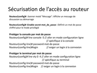 Sécurisation de l’accès au routeur
Routeur(config)# :Enable secret mot_de_passe : Définit un mot de passe
chiffré pour le mode privilégié
Protéger la console par mot de passe
Routeur(config)# line console 0 // aller en mode configuration ligne
// spécifique à la console
Routeur(config-line)# password mot-de-passe
Routeur(config-line)#login // exiger un login à la connexion
Protéger le terminal par mot de passe
Routeur(config)# line vty 0 4 // aller en mode configuration ligne
// spécifique au terminal
Routeur(config-line)# password mot-de-passe
Routeur(config-line)#login // exiger un login à la connexion
Routeur(config)# : banner motd "Message": Affiche un message de
dissuasion au démarrage
 