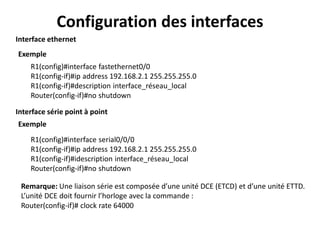 Configuration des interfaces
R1(config)#interface fastethernet0/0
R1(config-if)#ip address 192.168.2.1 255.255.255.0
R1(config-if)#description interface_réseau_local
Router(config-if)#no shutdown
Interface ethernet
Interface série point à point
Exemple
Exemple
R1(config)#interface serial0/0/0
R1(config-if)#ip address 192.168.2.1 255.255.255.0
R1(config-if)#idescription interface_réseau_local
Router(config-if)#no shutdown
Remarque: Une liaison série est composée d’une unité DCE (ETCD) et d’une unité ETTD.
L’unité DCE doit fournir l’horloge avec la commande :
Router(config-if)# clock rate 64000
 