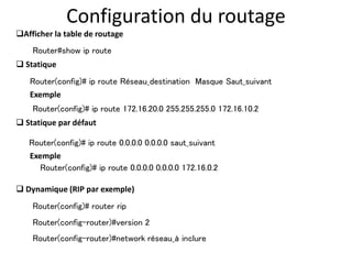 Configuration du routage
 Statique
Router(config)# ip route Réseau_destination Masque Saut_suivant
Router(config)# ip route 172.16.20.0 255.255.255.0 172.16.10.2
Exemple
Router(config)# ip route 0.0.0.0 0.0.0.0 saut_suivant
 Statique par défaut
 Dynamique (RIP par exemple)
Exemple
Router(config)# ip route 0.0.0.0 0.0.0.0 172.16.0.2
Router(config)# router rip
Router(config-router)#network réseau_à inclure
Afficher la table de routage
Router#show ip route
Router(config-router)#version 2
 