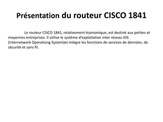 Présentation du routeur CISCO 1841
Le routeur CISCO 1841, relativement économique, est destiné aux petites et
moyennes entreprises. Il utilise le système d’exploitation inter réseau IOS
(Internetwork Operationg System)et intègre les fonctions de services de données, de
sécurité et sans fil.
 