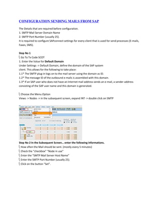 CONFIGURATION SENDING MAILS FROM SAP

The Details that are required before configuration.
1. SMTP Mail Server Domain Name
2. SMTP Port Number (usually 25).
It is required to configure SAPconnect settings for every client that is used for send processes (E-mails,
Faxes, SMS).

Step No 1
 Go To Tx Code SCOT
1. Enter the Value for Default Domain
Under Settings -> Default Domain, define the domain of the SAP system
client. This allows for the following to take place:
1.1* The SMTP plug-in logs on to the mail server using the domain as ID.
1.2* The message ID of the outbound e-mails is assembled with this domain.
1.3* If an SAP user who does not have an Internet mail address sends an e-mail, a sender address
consisting of the SAP user name and this domain is generated.

 Choose the Menu Option
Views -> Nodes -> in the subsequent screen, expand INT -> double click on SMTP




Step No 2 In the Subsequent Screen… enter the following informations.
 How often the Mail should be sent. (mostly every 5 minutes)
 Check the “checkbox” “Node in use”
 Enter the “SMTP Mail Server Host Name”
 Enter the SMTP Port Number (usually 25).
 Click on the button “Set”.
 