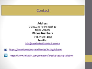 Contact
Address
D-385, 2nd floor Sector-10
Noida-201301
Phone Numbers
+91-9555814488
Email Id:
info@precisetestingsolution.com
https://www.facebook.com/PreciseTestingSolution
https://www.linkedin.com/company/precise-testing-solution
 