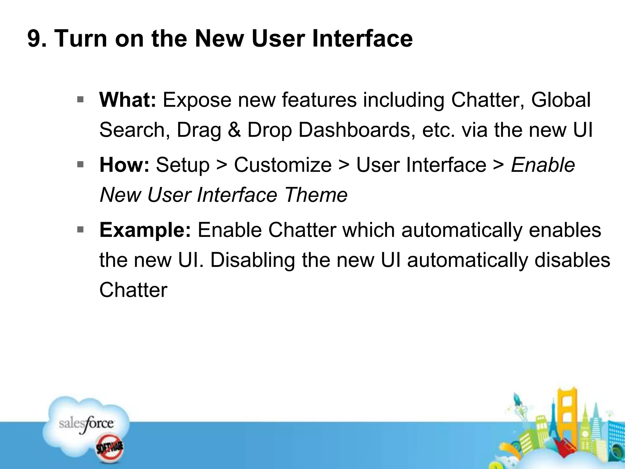 9. Turn on the New User Interface What: Expose new features including Chatter, Global Search, Drag & Drop Dashboards, etc. via the new UIHow: Setup > Customize > User Interface > Enable New User Interface ThemeExample: Enable Chatter which automatically enables the new UI. Disabling the new UI automatically disables Chatter
