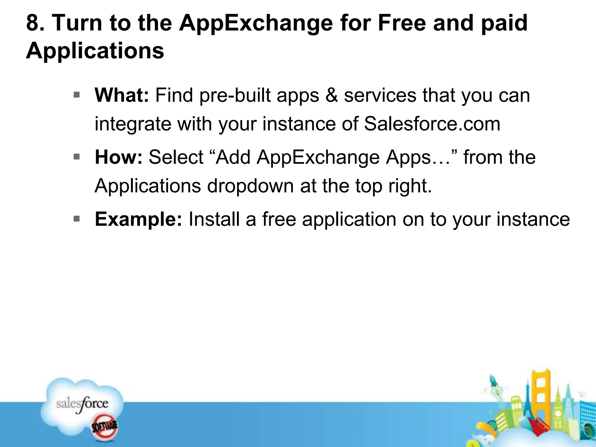 8. Turn to the AppExchange for Free and paid ApplicationsWhat: Find pre-built apps & services that you can integrate with your instance of Salesforce.comHow: Select “Add AppExchange Apps…” from the Applications dropdown at the top right.Example: Install a free application on to your instance