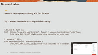 Copyright © 2022, Oracle and/or its affiliates. All rights reserved.
10
Time and labor
Scenario: You’re going to debug a TL fast formula
Tip 1: How to enable the TL FF log and view the log
1. Enable the TL FF log
Path : Click on “Setup and Maintenance” -> Search -> Manage Administrator Profile Values
ORA_HWM_RULES_LOG_LEVEL profile value should be set to Incident
2 . View the TL FF log
Path My client group> 'Time Management’ >
ORA_HWM_RULES_LOG_LEVEL profile value should be set to Incident
 