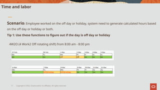 Copyright © 2022, Oracle and/or its affiliates. All rights reserved.
11
Time and labor
Scenario: Employee worked on the off day or holiday, system need to generate calculated hours based
on the off day or holiday or both.
Tip 1: Use these functions to figure out if the day is off day or holiday
4W2O (4 Work2 Off rotating shift) from 8:00 am - 8:00 pm
 