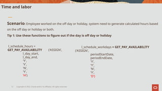 Copyright © 2022, Oracle and/or its affiliates. All rights reserved.
12
Time and labor
Scenario: Employee worked on the off day or holiday, system need to generate calculated hours based
on the off day or holiday or both.
Tip 1: Use these functions to figure out if the day is off day or holiday
l_schedule_hours =
GET_PAY_AVAILABILITY ('ASSIGN',
l_day_start,
l_day_end,
'Y',
'Y',
'N',
'Y',
'H')
l_schedule_workdays = GET_PAY_AVAILABILITY
('ASSIGN',
periodStartDate,
periodEndDate,
'Y',
'Y',
'N',
'Y',
'D')
 