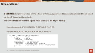Copyright © 2022, Oracle and/or its affiliates. All rights reserved.
13
Time and labor
Scenario: Employee worked on the off day or holiday, system need to generate calculated hours based
on the off day or holiday or both.
Tip 1: Use these functions to figure out if the day is off day or holiday
Formula name :SLS_TCR_HOLIDAY_THRESHOLD_PLUS_AP
Fuction : WFM_UTIL_GET_WRKR_HOLIDAY_SCHEDULE
 