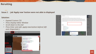 Copyright © 2022, Oracle and/or its affiliates. All rights reserved.
3
Reruiting
Issue 2 ： Job ‘Apply now’ button were not able to displayed
Solution:
• Expand Custom CSS
• Press Display Editor Window
• Scroll down to the end
• Press Enter and add .apply-now-button::before{ left:
auto !important; }
 