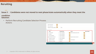 Copyright © 2022, Oracle and/or its affiliates. All rights reserved.
4
Reruiting
Issue 3 ： Candidates were not moved to next phase/state automatically when they meet the
condition
Solution:
• Perform Recruiting Candidate Selection Process
Actions
 