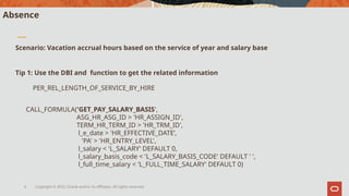Copyright © 2022, Oracle and/or its affiliates. All rights reserved.
6
Absence
Scenario: Vacation accrual hours based on the service of year and salary base
Tip 1: Use the DBI and function to get the related information
PER_REL_LENGTH_OF_SERVICE_BY_HIRE
CALL_FORMULA('GET_PAY_SALARY_BASIS',
ASG_HR_ASG_ID > 'HR_ASSIGN_ID',
TERM_HR_TERM_ID > 'HR_TRM_ID',
l_e_date > 'HR_EFFECTIVE_DATE’,
'PA' > 'HR_ENTRY_LEVEL',
l_salary < 'L_SALARY' DEFAULT 0,
l_salary_basis_code < 'L_SALARY_BASIS_CODE' DEFAULT ' ',
l_full_time_salary < 'L_FULL_TIME_SALARY' DEFAULT 0)
 