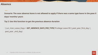 Copyright © 2022, Oracle and/or its affiliates. All rights reserved.
8
Absence
l_cur_mon_Leave_Days = GET_ABSENCE_DAYS_PER_TYPE('Privilege Leave IN’,l_past_year_first_day, l_
past_year _end_day)
Scenario: The xxxx absence leave is not allowed to apply if there was a same type leave in the pase X
days/ months/ years
Tip 2: Use this function to get the previous absence duration
 