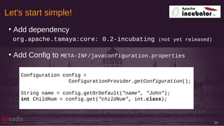 Let's start simple!
23
●
Add dependency
org.apache.tamaya:core: 0.2-incubating (not yet released)
●
Add Config to META-INF/javaconfiguration.properties
Configuration config =
ConfigurationProvider.getConfiguration();
String name = config.getOrDefault("name", "John");
int ChildNum = config.get("childNum", int.class);
 