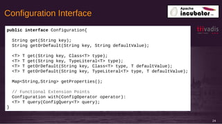 24
public interface Configuration{
String get(String key);
String getOrDefault(String key, String defaultValue);
<T> T get(String key, Class<T> type);
<T> T get(String key, TypeLiteral<T> type);
<T> T getOrDefault(String key, Class<T> type, T defaultValue);
<T> T getOrDefault(String key, TypeLiteral<T> type, T defaultValue);
Map<String,String> getProperties();
// Functional Extension Points
Configuration with(ConfigOperator operator):
<T> T query(ConfigQuery<T> query);
}
Configuration Interface
 