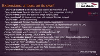 Extensions: a topic on its own!
30
•Tamaya-spi-support: Some handy base classes to implement SPIs
•Tamaya-functions: Functional extension points (e.g. remapping, scoping)
•Tamaya-events: Detect and publish ConfigChangeEvents
•Tamaya-optional: Minimal access layer with optional Tamaya support
•Tamaya-filter: Thread local filtering
•Tamaya-inject-api: Tamaya Configuration Injection Annotations
•Tamaya-inject: Configuration Injection and Templates SE Implementation (lean, no CDI)
•Tamaya-resolver: Expression resolution, placeholders, dynamic values
•Tamaya-resources: Ant styled resource resolution
•Format Extensions: yaml*, json, ini, … including formats-SPI
•Integrations with CDI, Spring, OSGI, Camel, etcd
•Tamaya-classloader-support: Managing Tamaya Services within Classloading Hierarchies
•Tamaya-mutable-config: Writable ConfigChangeRequests
•Tamaya-server: REST/JSON Configuration Server
•Tamaya-remote: Integrate Tamaya Server resources as PropertySource
•Tamaya-model*: Configuration Model and Auto Documentation
•Tamaya-collections*: Collection Support
•... * work in progress
 