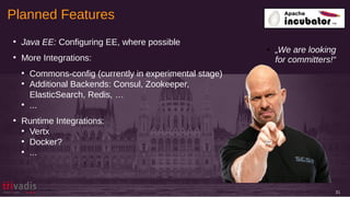 Planned Features
31
●
Java EE: Configuring EE, where possible
●
More Integrations:
●
Commons-config (currently in experimental stage)
●
Additional Backends: Consul, Zookeeper,
ElasticSearch, Redis, …
●
...
●
Runtime Integrations:
●
Vertx
●
Docker?
●
...
● „We are looking
for committers!“
 