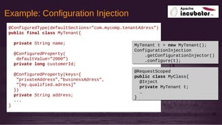 Example: Configuration Injection
32
@ConfiguredType(defaultSections=”com.mycomp.tenantAdress”)
public final class MyTenant{
private String name;
@ConfiguredProperty(
defaultValue=”2000”)
private long customerId;
@ConfiguredProperty(keys={
”privateAddress”,”businessAdress”,
”[my.qualified.adress]”
})
private String address;
...
}
MyTenant t = new MyTenant();
ConfigurationInjection
.getConfigurationInjector()
.configure(t);
MyTenant t = new MyTenant();
ConfigurationInjection
.getConfigurationInjector()
.configure(t);
@RequestScoped
public class MyClass{
@Inject
private MyTenant t;
…
}
@RequestScoped
public class MyClass{
@Inject
private MyTenant t;
…
}
 