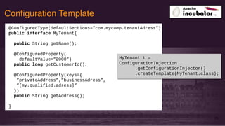 Configuration Template
33
@ConfiguredType(defaultSections=”com.mycomp.tenantAdress”)
public interface MyTenant{
public String getName();
@ConfiguredProperty(
defaultValue=”2000”)
public long getCustomerId();
@ConfiguredProperty(keys={
”privateAddress”,”businessAdress”,
”[my.qualified.adress]”
})
public String getAddress();
}
MyTenant t =
ConfigurationInjection
.getConfigurationInjector()
.createTemplate(MyTenant.class);
MyTenant t =
ConfigurationInjection
.getConfigurationInjector()
.createTemplate(MyTenant.class);
 