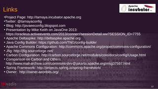 Links
●
Project Page: http://tamaya.incubator.apache.org
●
Twitter: @tamayaconfig
●
Blog: http://javaeeconfig.blogspot.com
●
Presentation by Mike Keith on JavaOne 2013:
https://oracleus.activeevents.com/2013/connect/sessionDetail.ww?SESSION_ID=7755
●
Apache Deltaspike: http://deltaspike.apache.org
●
Java Config Builder: https://github.com/TNG/config-builder
●
Apache Commons Configuration: http://commons.apache.org/proper/commons-configuration/
●
Jfig: http://jfig.sourceforge.net/
●
Carbon Configuration: http://carbon.sourceforge.net/modules/core/docs/config/Usage.html
●
Comparison on Carbon and Others:
http://www.mail-archive.com/commons-dev@jakarta.apache.org/msg37597.html
●
Spring Framework: http://projects.spring.io/spring-framework/
●
Owner: http://owner.aeonbits.org/
37
 