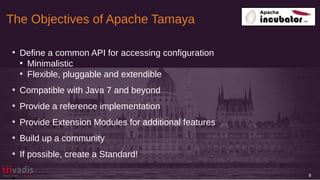 The Objectives of Apache Tamaya
8
●
Define a common API for accessing configuration
●
Minimalistic
●
Flexible, pluggable and extendible
●
Compatible with Java 7 and beyond
●
Provide a reference implementation
●
Provide Extension Modules for additional features
●
Build up a community
●
If possible, create a Standard!
•
 