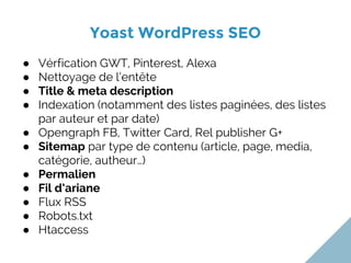 Yoast WordPress SEO
● Vérfication GWT, Pinterest, Alexa
● Nettoyage de l’entête
● Title & meta description
● Indexation (notamment des listes paginées, des listes
par auteur et par date)
● Opengraph FB, Twitter Card, Rel publisher G+
● Sitemap par type de contenu (article, page, media,
catégorie, autheur…)
● Permalien
● Fil d’ariane
● Flux RSS
● Robots.txt
● Htaccess
 