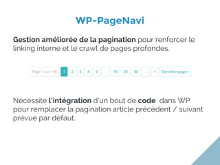 WP-PageNavi
Gestion améliorée de la pagination pour renforcer le
linking interne et le crawl de pages profondes.
Nécessite l’intégration d’un bout de code dans WP
pour remplacer la pagination article précédent / suivant
prévue par défaut.
 
