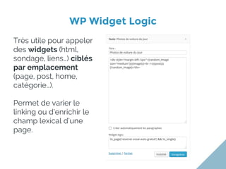 WP Widget Logic
Très utile pour appeler
des widgets (html,
sondage, liens…) ciblés
par emplacement
(page, post, home,
catégorie…).
Permet de varier le
linking ou d’enrichir le
champ lexical d’une
page.
 