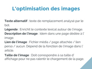 L’optimisation des images
Texte alternatif : texte de remplacement analysé par le
bot.
Légende : Enrichit le contexte lexical autour de l’image.
Description de l’image : Idem dans une page dédiée à l’
image.
Lien de l’image : Fichier média / page attachée / lien
perso / aucun. Dépend de la fonction de l’image dans l’
article.
Taille de l’image : Doit correspondre à sa taille d’
affichage pour ne pas ralentir le chargement de la page.
 
