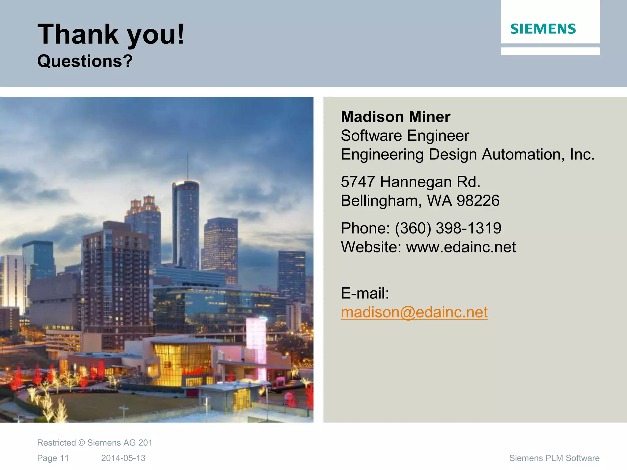 2014-05-13
Restricted © Siemens AG 201
Page 11 Siemens PLM Software
Thank you!
Questions?
Madison Miner
Software Engineer
Engineering Design Automation, Inc.
5747 Hannegan Rd.
Bellingham, WA 98226
Phone: (360) 398-1319
Website: www.edainc.net
E-mail:
madison@edainc.net
 