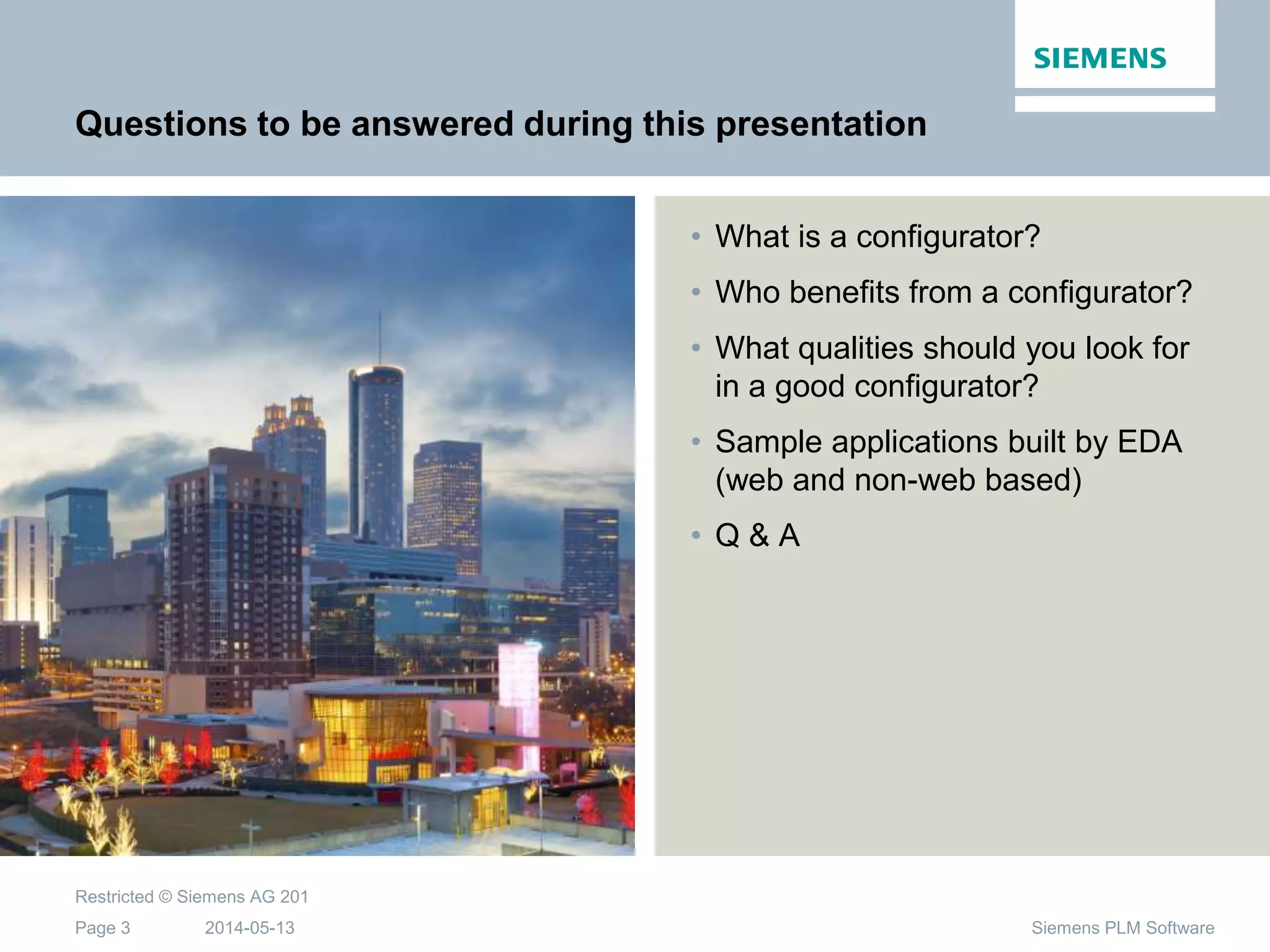 2014-05-13
Restricted © Siemens AG 201
Page 3 Siemens PLM Software
Questions to be answered during this presentation
• What is a configurator?
• Who benefits from a configurator?
• What qualities should you look for
in a good configurator?
• Sample applications built by EDA
(web and non-web based)
• Q & A
 