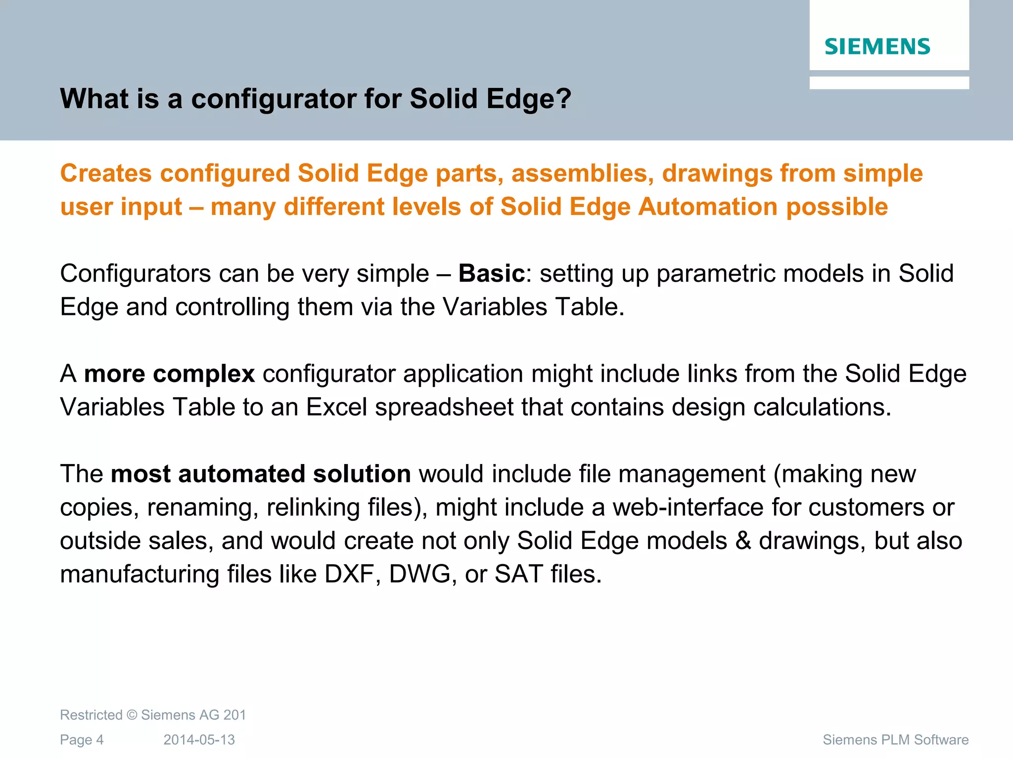2014-05-13
Restricted © Siemens AG 201
Page 4 Siemens PLM Software
What is a configurator for Solid Edge?
Creates configured Solid Edge parts, assemblies, drawings from simple
user input – many different levels of Solid Edge Automation possible
Configurators can be very simple – Basic: setting up parametric models in Solid
Edge and controlling them via the Variables Table.
A more complex configurator application might include links from the Solid Edge
Variables Table to an Excel spreadsheet that contains design calculations.
The most automated solution would include file management (making new
copies, renaming, relinking files), might include a web-interface for customers or
outside sales, and would create not only Solid Edge models & drawings, but also
manufacturing files like DXF, DWG, or SAT files.
 