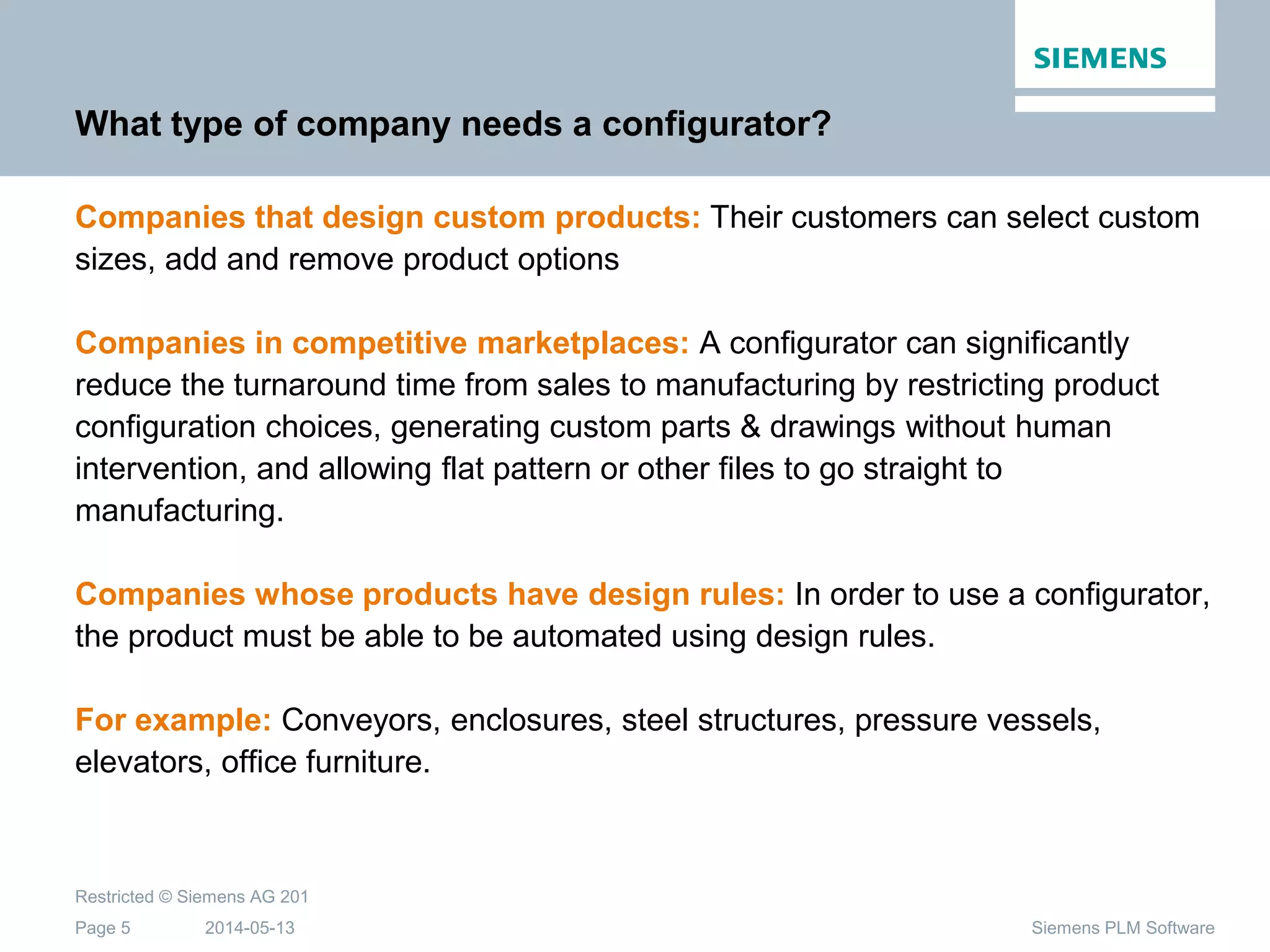 2014-05-13
Restricted © Siemens AG 201
Page 5 Siemens PLM Software
What type of company needs a configurator?
Companies that design custom products: Their customers can select custom
sizes, add and remove product options
Companies in competitive marketplaces: A configurator can significantly
reduce the turnaround time from sales to manufacturing by restricting product
configuration choices, generating custom parts & drawings without human
intervention, and allowing flat pattern or other files to go straight to
manufacturing.
Companies whose products have design rules: In order to use a configurator,
the product must be able to be automated using design rules.
For example: Conveyors, enclosures, steel structures, pressure vessels,
elevators, office furniture.
 
