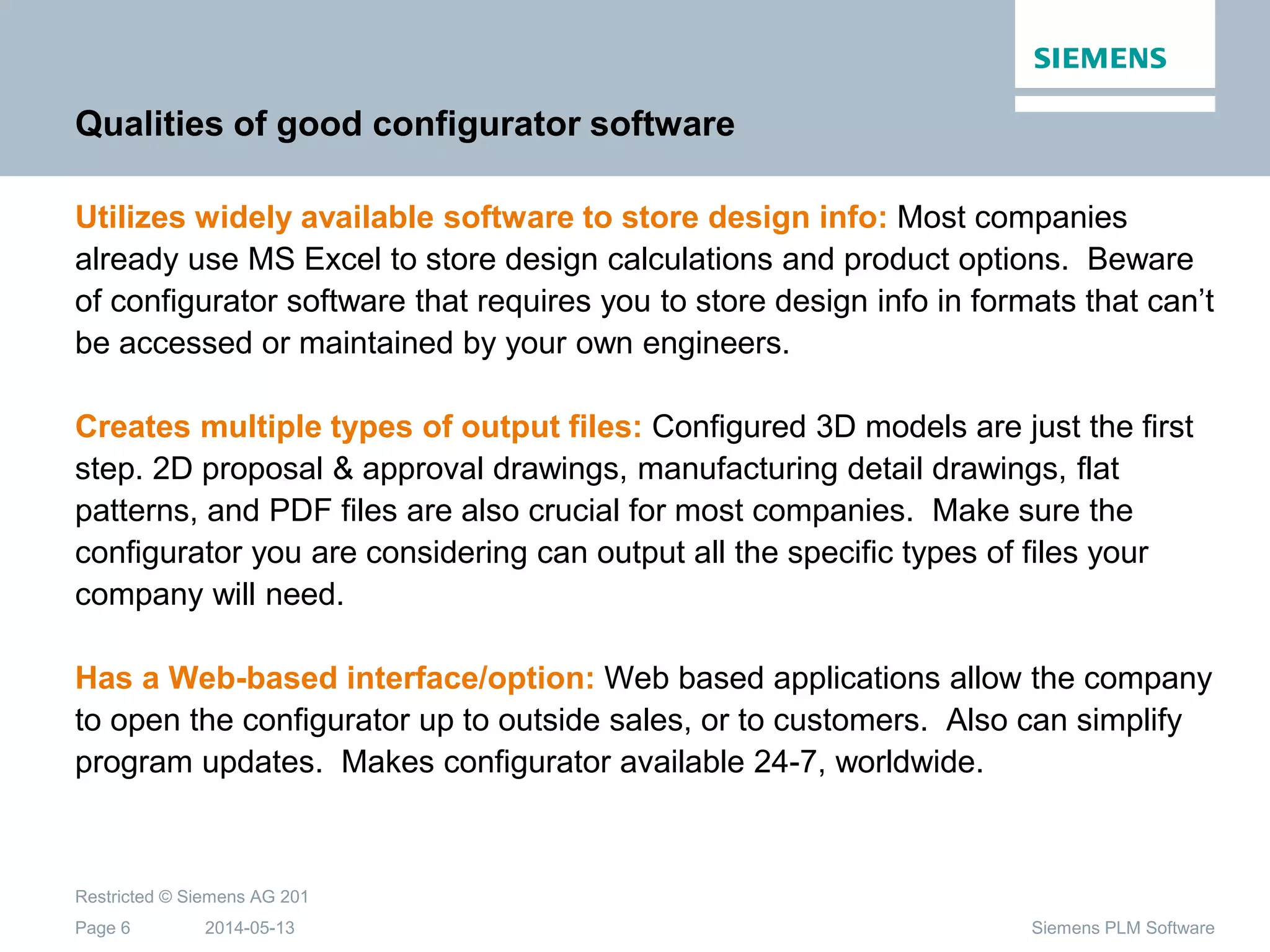 2014-05-13
Restricted © Siemens AG 201
Page 6 Siemens PLM Software
Qualities of good configurator software
Utilizes widely available software to store design info: Most companies
already use MS Excel to store design calculations and product options. Beware
of configurator software that requires you to store design info in formats that can’t
be accessed or maintained by your own engineers.
Creates multiple types of output files: Configured 3D models are just the first
step. 2D proposal & approval drawings, manufacturing detail drawings, flat
patterns, and PDF files are also crucial for most companies. Make sure the
configurator you are considering can output all the specific types of files your
company will need.
Has a Web-based interface/option: Web based applications allow the company
to open the configurator up to outside sales, or to customers. Also can simplify
program updates. Makes configurator available 24-7, worldwide.
 