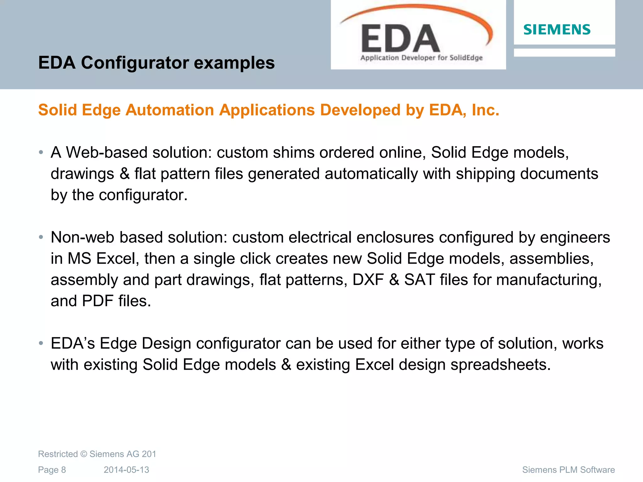 2014-05-13
Restricted © Siemens AG 201
Page 8 Siemens PLM Software
EDA Configurator examples
Solid Edge Automation Applications Developed by EDA, Inc.
• A Web-based solution: custom shims ordered online, Solid Edge models,
drawings & flat pattern files generated automatically with shipping documents
by the configurator.
• Non-web based solution: custom electrical enclosures configured by engineers
in MS Excel, then a single click creates new Solid Edge models, assemblies,
assembly and part drawings, flat patterns, DXF & SAT files for manufacturing,
and PDF files.
• EDA’s Edge Design configurator can be used for either type of solution, works
with existing Solid Edge models & existing Excel design spreadsheets.
 