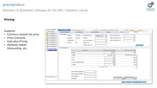 Pricing
Selection & Quotation software for On-Off / Isolation valves
preciseValve
Supports
• Currency-neutral list price
• Price Contracts
• Cost-plus Pricing
• Attribute–based
Discounting, etc.
 