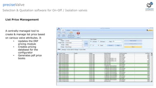 List Price Management
A centrally-managed tool to
create & manage list price based
on various valve attributes. It
• Updates the ERP
pricing module
• Creates pricing
database for the
configurator
• Generates pdf price
books
Selection & Quotation software for On-Off / Isolation valves
preciseValve
 