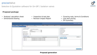 • Analysis/ calculation sheet
• Dimensional drawing
• Inspection & test plan
• Revision Impact Report
• Covering note, terms & Conditions
• Line item pricing
• ITP Summary
Proposal generation
Selection & Quotation software for On-Off / Isolation valves
preciseValve
Proposal package
 
