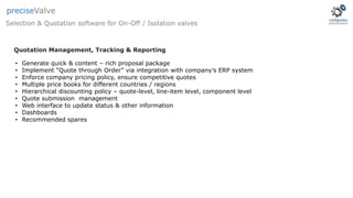 Selection & Quotation software for On-Off / Isolation valves
preciseValve
• Generate quick & content – rich proposal package
• Implement “Quote through Order” via integration with company’s ERP system
• Enforce company pricing policy, ensure competitive quotes
• Multiple price books for different countries / regions
• Hierarchical discounting policy – quote-level, line-item level, component level
• Quote submission management
• Web interface to update status & other information
• Dashboards
• Recommended spares
Quotation Management, Tracking & Reporting
 