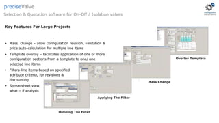 Applying The Filter
Defining The Filter
Mass Change
Overlay Template
Key Features For Large Projects
• Mass change – allow configuration revision, validation &
price auto-calculation for multiple line items
• Template overlay – facilitates application of one or more
configuration sections from a template to one/ one
selected line items
• Filters-line items based on specified
attribute criteria, for revisions &
discounting
• Spreadsheet view,
what – if analysis
Selection & Quotation software for On-Off / Isolation valves
preciseValve
 