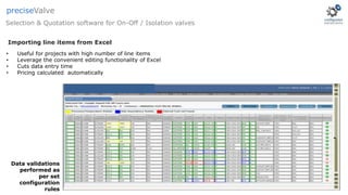 • Useful for projects with high number of line items
• Leverage the convenient editing functionality of Excel
• Cuts data entry time
• Pricing calculated automatically
Data validations
performed as
per set
configuration
rules
Selection & Quotation software for On-Off / Isolation valves
preciseValve
Importing line items from Excel
 