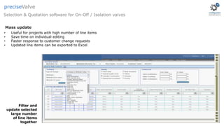 • Useful for projects with high number of line items
• Save time on individual editing
• Faster response to customer change requests
• Updated line items can be exported to Excel
Filter and
update selected
large number
of line items
together
Mass update
Selection & Quotation software for On-Off / Isolation valves
preciseValve
 