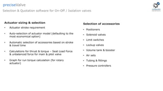 • Actuator stroke requirement
• Auto-selection of actuator model (defaulting to the
most economical option)
• Automatic selection of accessories based on stroke
& travel time
• Calculations for thrust & torque – Seat Load Force
& unbalanced force for main & pilot valve
• Graph for run torque calculation (for rotary
actuator)
Actuator sizing & selection
Selection & Quotation software for On-Off / Isolation valves
preciseValve
• Positioners
• Solenoid valves
• Limit switches
• Lockup valves
• Volume tank & booster
• Air sets
• Tubing & fittings
• Pressure controllers
Selection of accessories
 